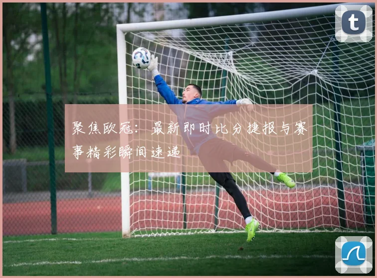 聚焦欧冠：最新即时比分捷报与赛事精彩瞬间速递