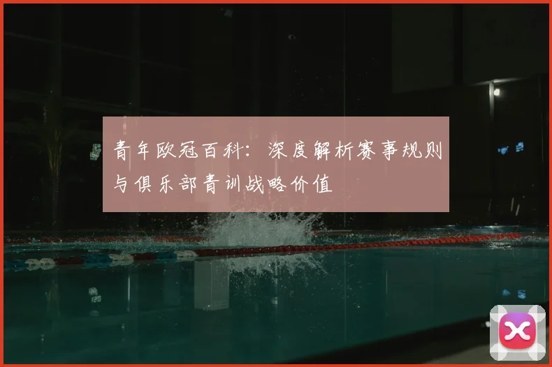 青年欧冠百科：深度解析赛事规则与俱乐部青训战略价值