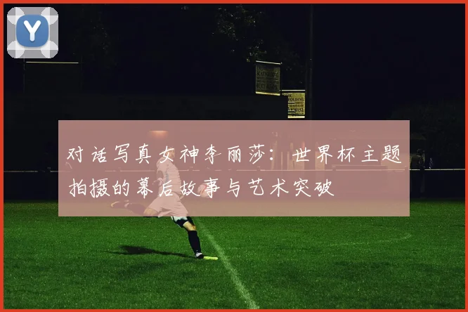 对话写真女神李丽莎：世界杯主题拍摄的幕后故事与艺术突破