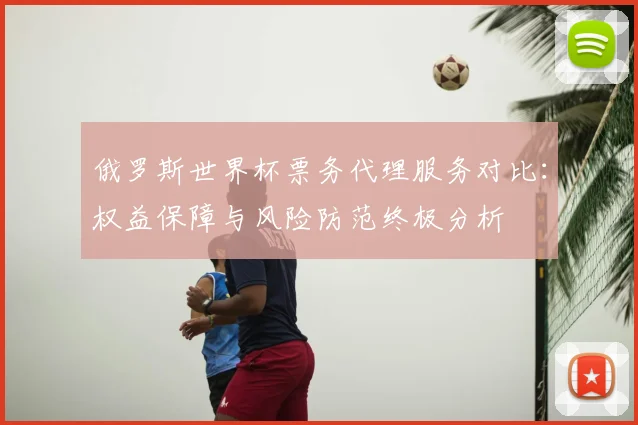 俄罗斯世界杯票务代理服务对比:权益保障与风险防范终极分析
