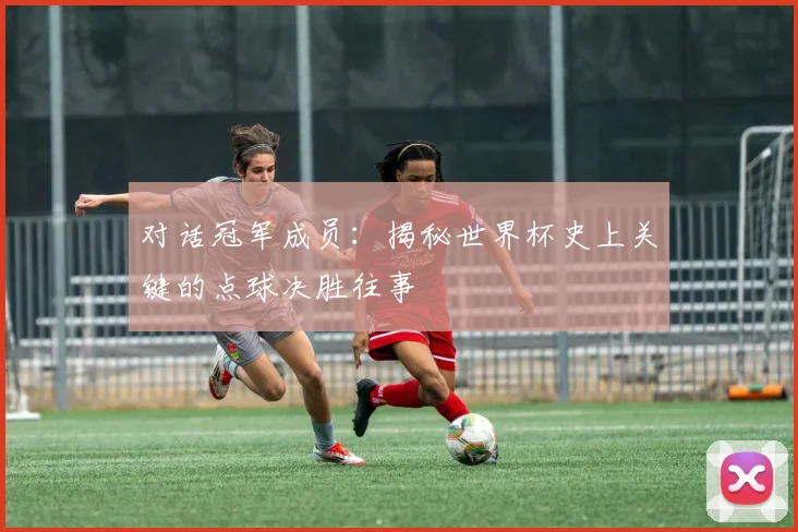 对话冠军成员：揭秘世界杯史上关键的点球决胜往事