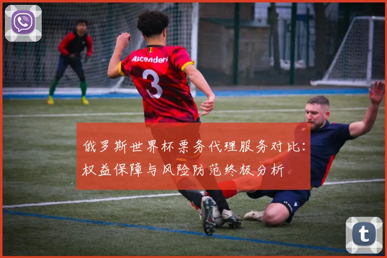 俄罗斯世界杯票务代理服务对比:权益保障与风险防范终极分析