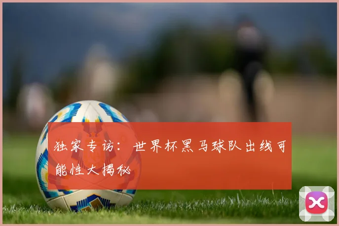 独家专访:世界杯黑马球队出线可能性大揭秘