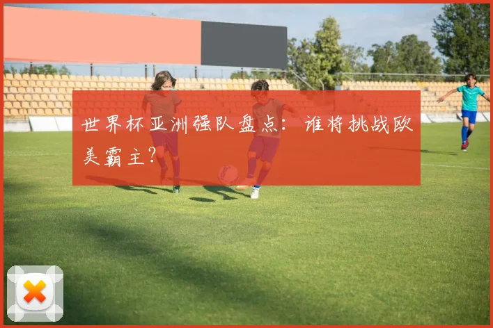 世界杯亚洲强队盘点：谁将挑战欧美霸主？
