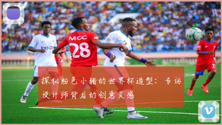 探秘粉色小猪的世界杯造型:专访设计师背后的创意灵感