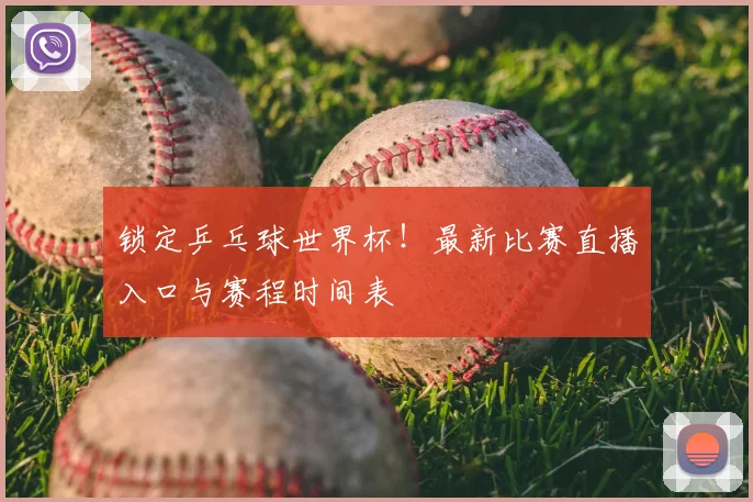 锁定乒乓球世界杯！最新比赛直播入口与赛程时间表