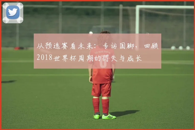 从预选赛看未来：专访国脚，回顾2018世界杯周期的得失与成长