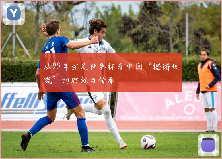 从99年女足世界杯看中国“铿锵玫瑰”的绽放与传承
