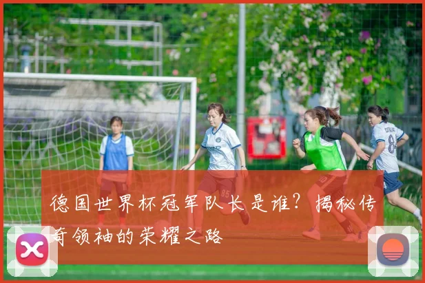 德国世界杯冠军队长是谁?揭秘传奇领袖的荣耀之路