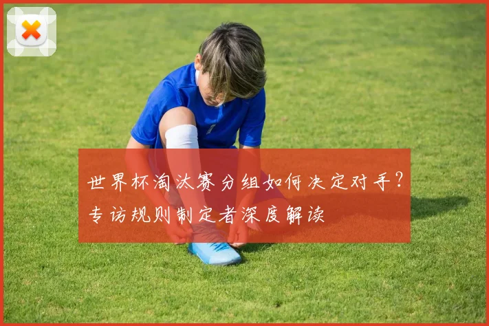 世界杯淘汰赛分组如何决定对手?专访规则制定者深度解读