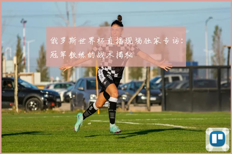 俄罗斯世界杯直播现场独家专访:冠军教练的战术揭秘