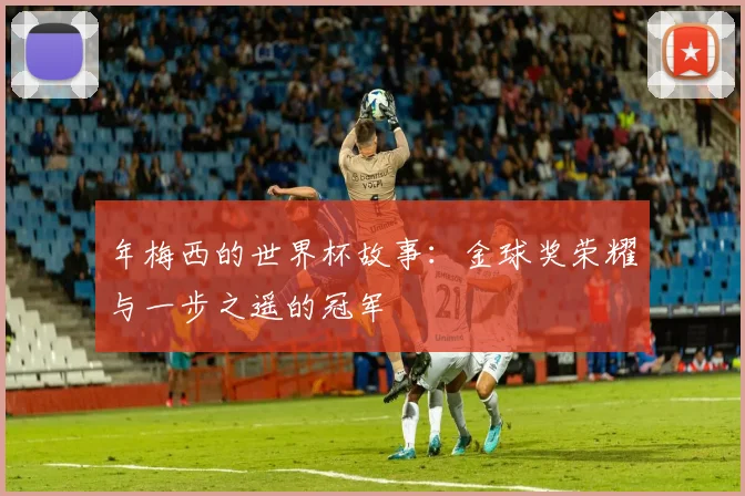 年梅西的世界杯故事：金球奖荣耀与一步之遥的冠军