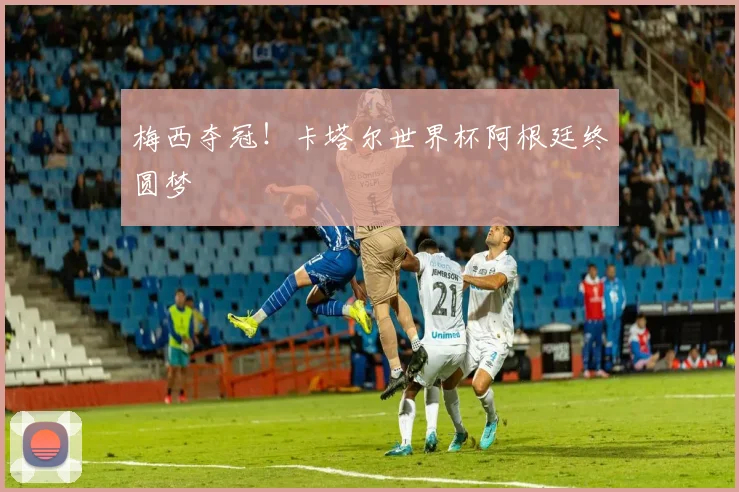 梅西夺冠！卡塔尔世界杯阿根廷终圆梦