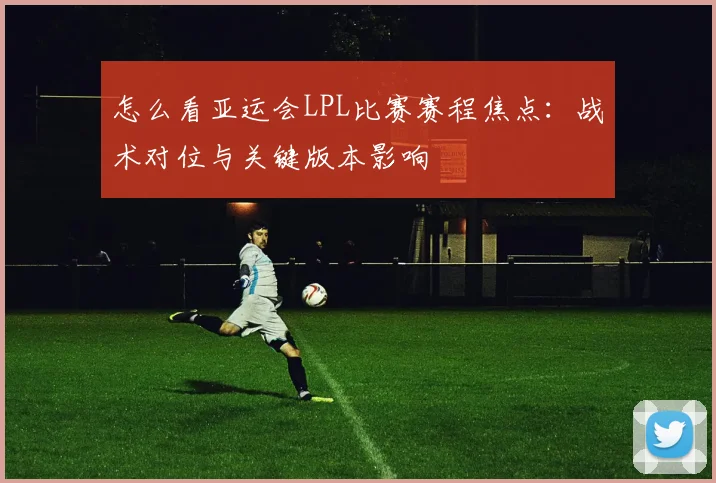 怎么看亚运会LPL比赛赛程焦点：战术对位与关键版本影响