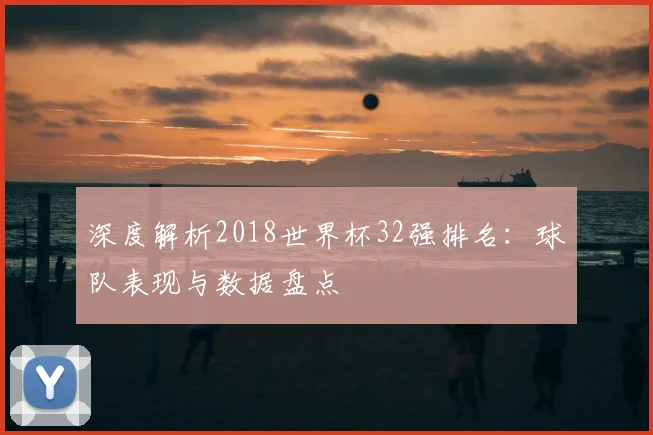 深度解析2018世界杯32强排名：球队表现与数据盘点