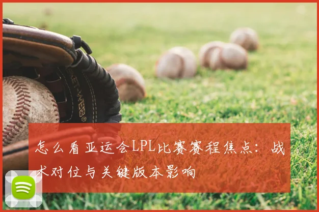 怎么看亚运会LPL比赛赛程焦点：战术对位与关键版本影响