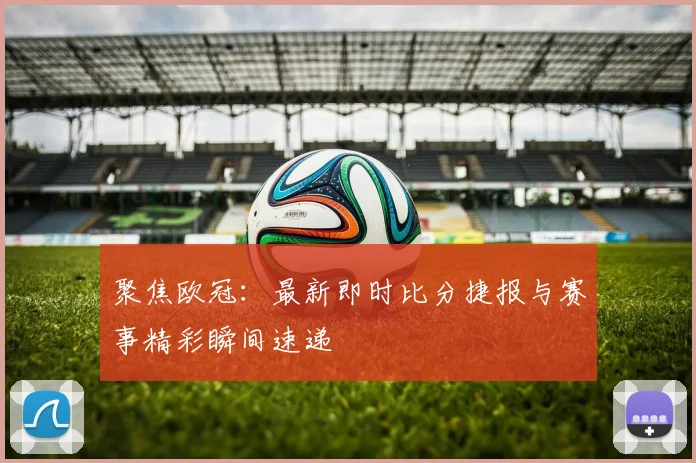 聚焦欧冠：最新即时比分捷报与赛事精彩瞬间速递